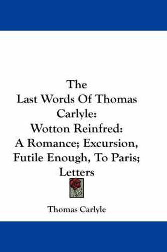 Cover image for The Last Words of Thomas Carlyle: Wotton Reinfred: A Romance; Excursion, Futile Enough, to Paris; Letters