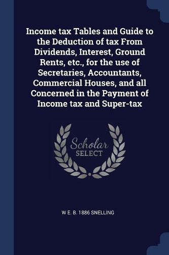 Cover image for Income Tax Tables and Guide to the Deduction of Tax from Dividends, Interest, Ground Rents, Etc., for the Use of Secretaries, Accountants, Commercial Houses, and All Concerned in the Payment of Income Tax and Super-Tax