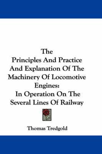 Cover image for The Principles and Practice and Explanation of the Machinery of Locomotive Engines: In Operation on the Several Lines of Railway