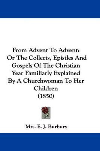 Cover image for From Advent To Advent: Or The Collects, Epistles And Gospels Of The Christian Year Familiarly Explained By A Churchwoman To Her Children (1850)