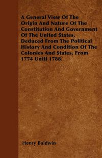 Cover image for A General View Of The Origin And Nature Of The Constitution And Government Of The United States, Deduced From The Political History And Condition Of The Colonies And States, From 1774 Until 1788.