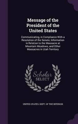 Cover image for Message of the President of the United States: Communicating, in Compliance with a Resolution of the Senate, Information in Relation to the Massacre at Mountain Meadows, and Other Massacres in Utah Territory