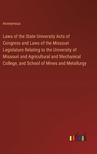 Laws of the State University Acts of Congress and Laws of the Missouri Legislature Relating to the University of Missouri and Agricultural and Mechanical College, and School of Mines and Metallurgy