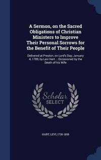 Cover image for A Sermon, on the Sacred Obligations of Christian Ministers to Improve Their Personal Sorrows for the Benefit of Their People: Delivered at Preston, on Lord's Day, January 4, 1789, by Levi Hart ... Occasioned by the Death of His Wife