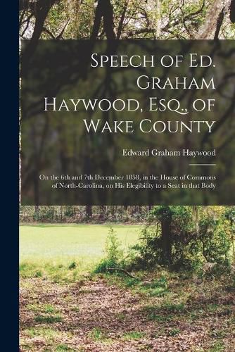 Cover image for Speech of Ed. Graham Haywood, Esq., of Wake County: on the 6th and 7th December 1858, in the House of Commons of North-Carolina, on His Elegibility to a Seat in That Body