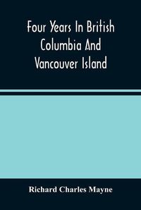 Cover image for Four Years In British Columbia And Vancouver Island: An Account Of Their Forests, Rivers, Coasts, Gold Fields And Resources For Colonisation