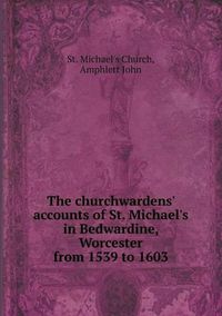 Cover image for The churchwardens' accounts of St. Michael's in Bedwardine, Worcester from 1539 to 1603