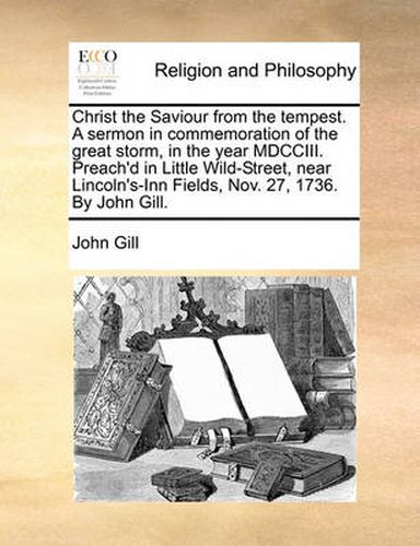 Cover image for Christ the Saviour from the Tempest. a Sermon in Commemoration of the Great Storm, in the Year MDCCIII. Preach'd in Little Wild-Street, Near Lincoln's-Inn Fields, Nov. 27, 1736. by John Gill.