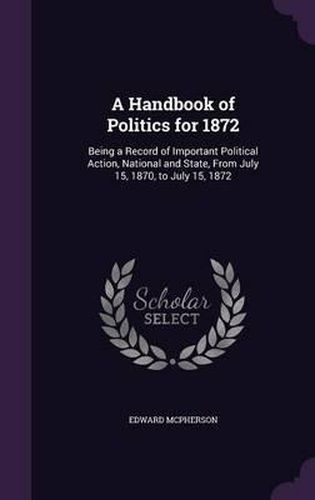 A Handbook of Politics for 1872: Being a Record of Important Political Action, National and State, from July 15, 1870, to July 15, 1872