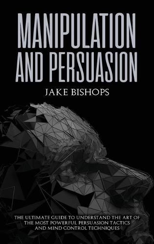 Manipulation and Persuasion: The Ultimate Guide to Understand the Art of the Most Powerful Persuasion Tactics and Mind Control Techniques