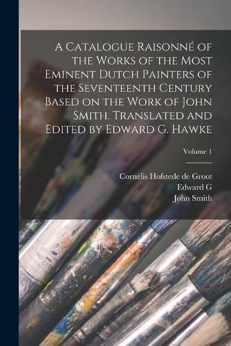 A Catalogue Raisonne of the Works of the Most Eminent Dutch Painters of the Seventeenth Century Based on the Work of John Smith. Translated and Edited by Edward G. Hawke; Volume 1