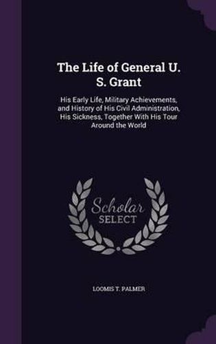 The Life of General U. S. Grant: His Early Life, Military Achievements, and History of His Civil Administration, His Sickness, Together with His Tour Around the World