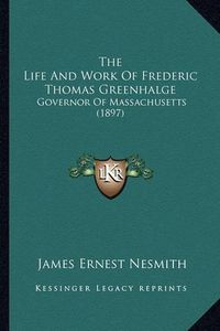 Cover image for The Life and Work of Frederic Thomas Greenhalge: Governor of Massachusetts (1897)