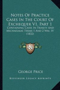 Cover image for Notes of Practice Cases in the Court of Exchequer V1, Part 1: Containing Cases in Trinity and Michaelmas Terms 1 and 2 Wm. IV (1832)