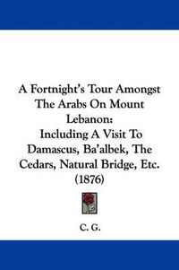 Cover image for A Fortnight's Tour Amongst the Arabs on Mount Lebanon: Including a Visit to Damascus, Ba'albek, the Cedars, Natural Bridge, Etc. (1876)