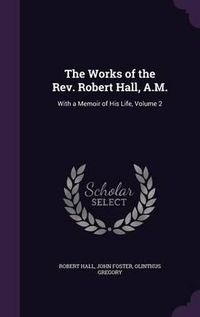 Cover image for The Works of the REV. Robert Hall, A.M.: With a Memoir of His Life, Volume 2