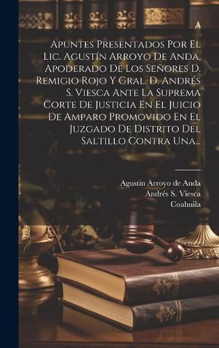 Cover image for Apuntes Presentados Por El Lic. Agustin Arroyo De Anda, Apoderado De Los Senores D. Remigio Rojo Y Gral. D. Andres S. Viesca Ante La Suprema Corte De Justicia En El Juicio De Amparo Promovido En El Juzgado De Distrito Del Saltillo Contra Una...