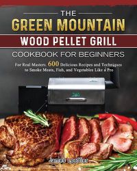 Cover image for The Green Mountain Wood Pellet Grill Cookbook for Beginners: For Real Masters. 600 Delicious Recipes and Techniques to Smoke Meats, Fish, and Vegetables Like a Pro