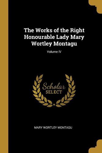 Cover image for The Works of the Right Honourable Lady Mary Wortley Montagu; Volume IV