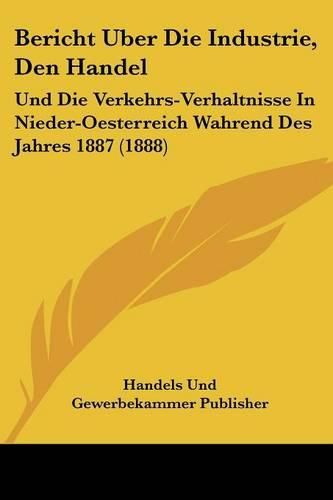 Cover image for Bericht Uber Die Industrie, Den Handel: Und Die Verkehrs-Verhaltnisse in Nieder-Oesterreich Wahrend Des Jahres 1887 (1888)