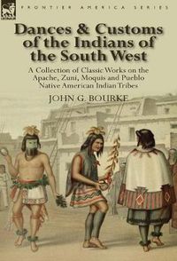 Cover image for Dances & Customs of the Indians of the South West: a Collection on Classic Works of the Apache, Zuni, Moquis and Pueblo Native American Indian Tribes