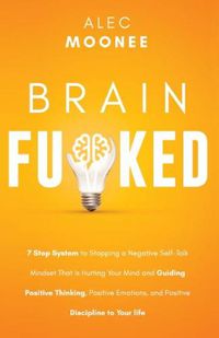 Cover image for Brain Fu*ked: 7-Step System to Stopping a Negative Self-Talk Mindset That Is Hurting Your Mind and Guiding Positive Thinking, Positive Emotions, and Positive Discipline to Your Life