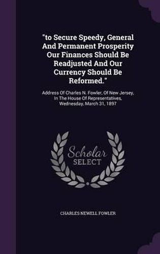 To Secure Speedy, General and Permanent Prosperity Our Finances Should Be Readjusted and Our Currency Should Be Reformed.: Address of Charles N. Fowler, of New Jersey, in the House of Representatives, Wednesday, March 31, 1897