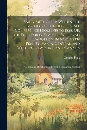 Early Methodism Within the Bounds of the Old Genesee Conference From 1788 to 1828, Or, the First Forty Years of Wesleyan Evangelism in Northern Pennsylvania, Central and Western New York, and Canada