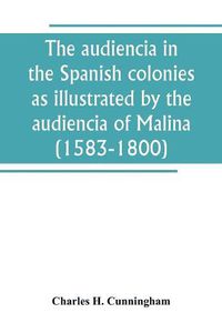 Cover image for The audiencia in the Spanish colonies as illustrated by the audiencia of Malina (1583-1800)