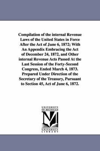 Cover image for Compilation of the internal Revenue Laws of the United States in Force After the Act of June 6, 1872; With An Appendix Embracing the Act of December 24, 1872, and Other internal Revenue Acts Passed At the Last Session of the Forty-Second Congress, Ended Ma