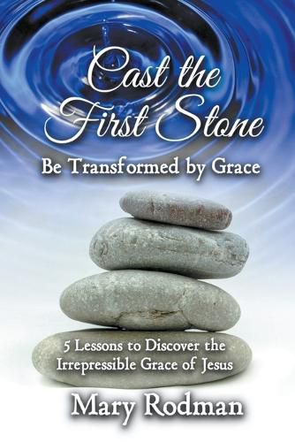 Cover image for Cast the First Stone be Transformed by Grace: 5 Lessons to Discover the Irrepressible Grace of Jesus