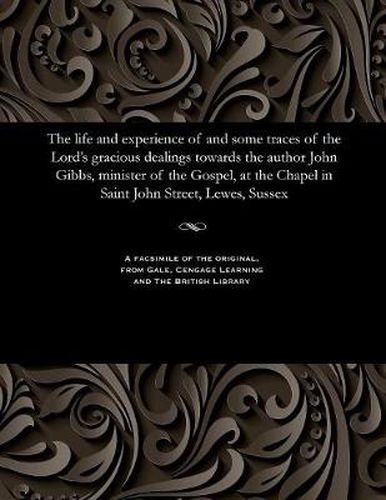 The Life and Experience of and Some Traces of the Lord's Gracious Dealings Towards the Author John Gibbs, Minister of the Gospel, at the Chapel in Saint John Street, Lewes, Sussex