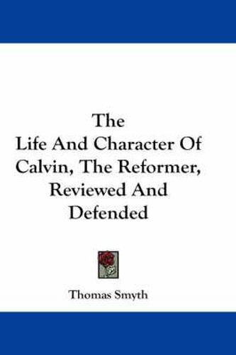 The Life And Character Of Calvin, The Reformer, Reviewed And Defended