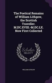 Cover image for The Poetical Remains of William Lithgow, the Scottish Traveller. M.DC.XVIII.-M.DC.LX. Now First Collected