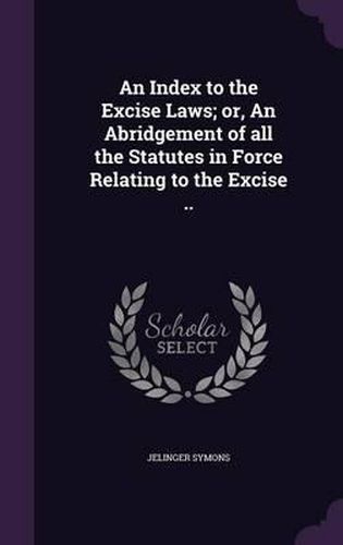 An Index to the Excise Laws; Or, an Abridgement of All the Statutes in Force Relating to the Excise ..