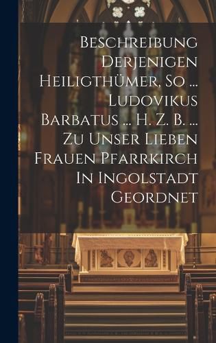 Cover image for Beschreibung Derjenigen Heiligthuemer, So ... Ludovikus Barbatus ... H. Z. B. ... Zu Unser Lieben Frauen Pfarrkirch In Ingolstadt Geordnet