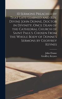 Cover image for 10 Sermons Preached by That Late Learned and rev. Divine John Donne, Doctor in Divinity, Once Dean of the Cathedral Church of Saint Paul's. Chosen From the Whole Body of Donne's Sermons by Geoffrey Keynes