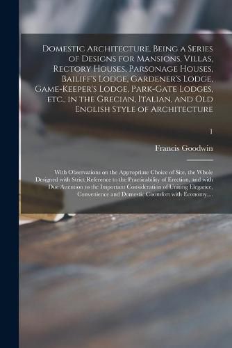 Domestic Architecture, Being a Series of Designs for Mansions, Villas, Rectory Houses, Parsonage Houses, Bailiff's Lodge, Gardener's Lodge, Game-keeper's Lodge, Park-gate Lodges, Etc., in the Grecian, Italian, and Old English Style of Architecture