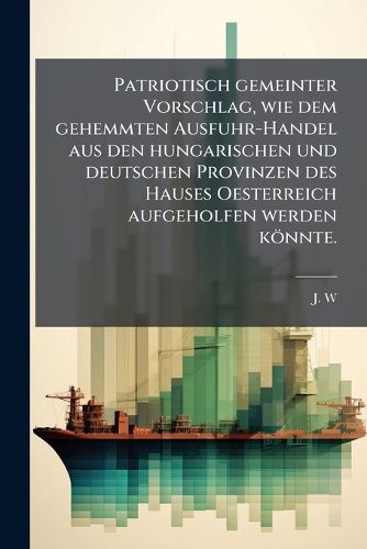 Cover image for Patriotisch Gemeinter Vorschlag, Wie Dem Gehemmten Ausfuhr-Handel Aus Den Hungarischen Und Deutschen Provinzen Des Hauses Oesterreich Aufgeholfen Werden Koennte...