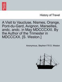 Cover image for A Visit to Vaucluse, Nismes, Orange, Pont-Du-Gard, Avignon, Marseilles, Andc. Andc. in May MDCCCXXI. by the Author of the Trimester in MDCCCXX. [S. Weston.]