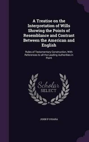 A Treatise on the Interpretation of Wills Showing the Points of Resemblance and Contrast Between the American and English: Rules of Testamentary Construction, with References to All the Leading Authorities in Point