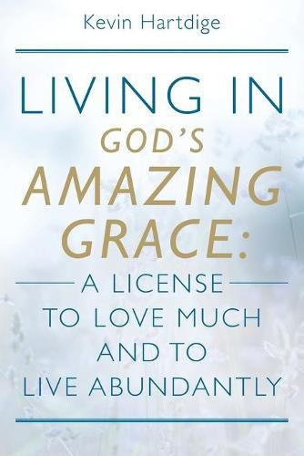 Living in God's Amazing Grace: A License to Love Much and to Live Abundantly: A License to Love Much and to Live Abundantly