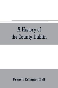 Cover image for A history of the County Dublin; the people, parishes and antiquities from the earliest times to the close of the eighteenth century Part Second Being a History of that Portion of the County Comprised within the Parishes of Donnybrook, Booterstown, St. Bartho