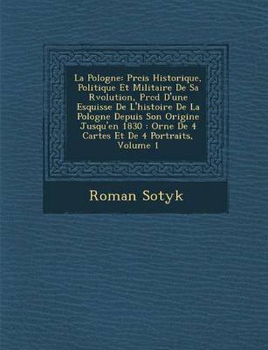 Cover image for La Pologne: PR Cis Historique, Politique Et Militaire de Sa R Volution, PR C D D'Une Esquisse de L'Histoire de La Pologne Depuis Son Origine Jusqu'en 1830: Orn E de 4 Cartes Et de 4 Portraits, Volume 1