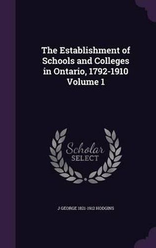 The Establishment of Schools and Colleges in Ontario, 1792-1910 Volume 1