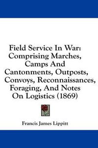 Cover image for Field Service in War: Comprising Marches, Camps and Cantonments, Outposts, Convoys, Reconnaissances, Foraging, and Notes on Logistics (1869)