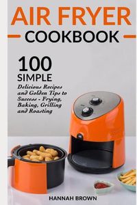 Cover image for Air Fryer Cookbook: 100 Simple Delicious Recipes and Golden Tips to Success - Frying, Baking, Grilling and Roasting