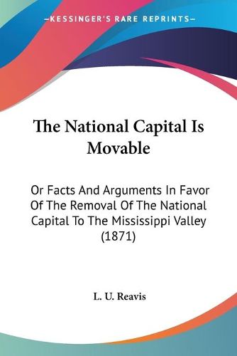 Cover image for The National Capital Is Movable: Or Facts And Arguments In Favor Of The Removal Of The National Capital To The Mississippi Valley (1871)