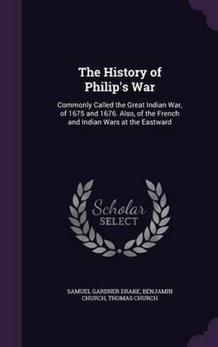 Cover image for The History of Philip's War: Commonly Called the Great Indian War, of 1675 and 1676. Also, of the French and Indian Wars at the Eastward