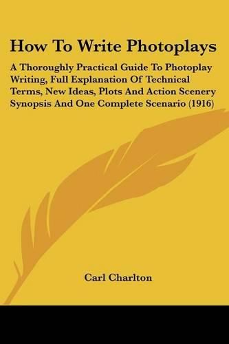 Cover image for How to Write Photoplays: A Thoroughly Practical Guide to Photoplay Writing, Full Explanation of Technical Terms, New Ideas, Plots and Action Scenery Synopsis and One Complete Scenario (1916)